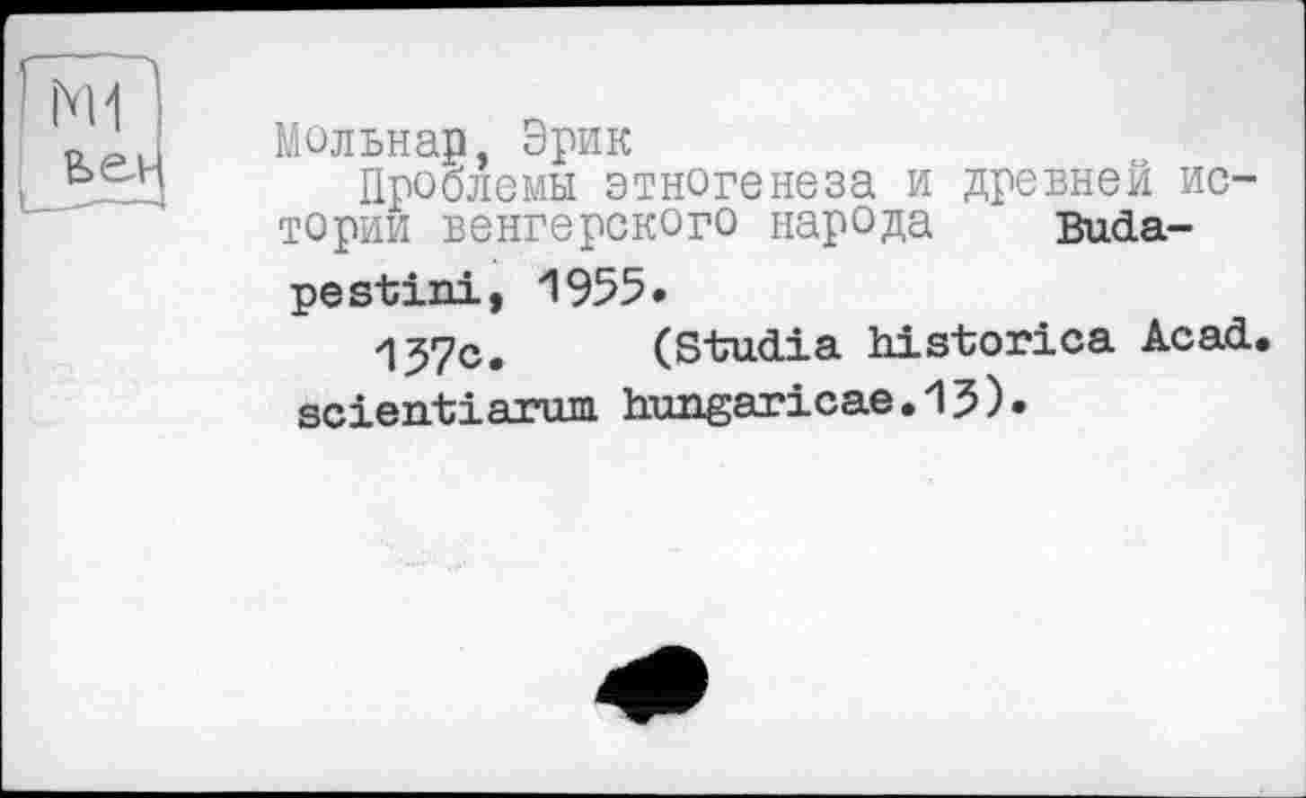 ﻿Мольнар, Эрик
Проблемы этногенеза и древней истории венгерского народа Budape stini, 1955.
157с. (Studia historica Acad, scientiarum hungaricae.15).